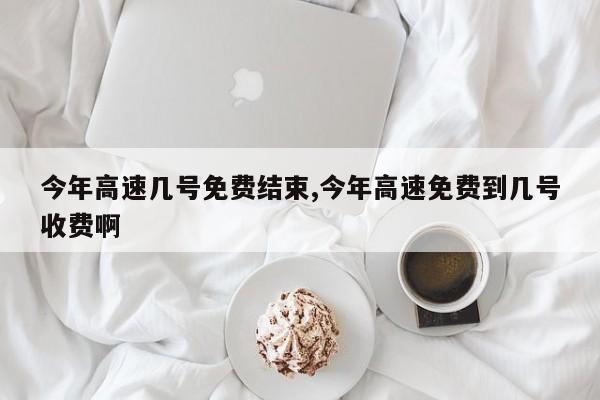 今年高速几号免费结束,今年高速免费到几号收费啊