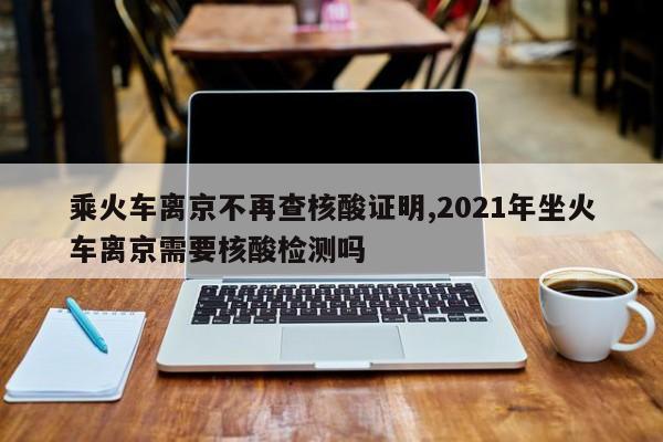 乘火车离京不再查核酸证明,2021年坐火车离京需要核酸检测吗