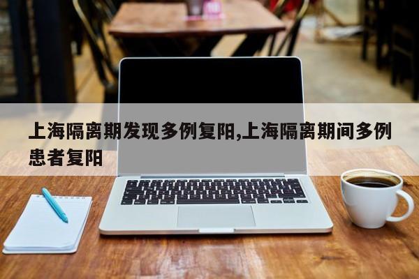 上海隔离期发现多例复阳,上海隔离期间多例患者复阳