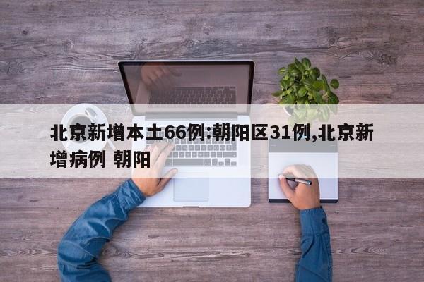 北京新增本土66例:朝阳区31例,北京新增病例 朝阳