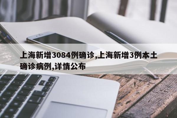 上海新增3084例确诊,上海新增3例本土确诊病例,详情公布