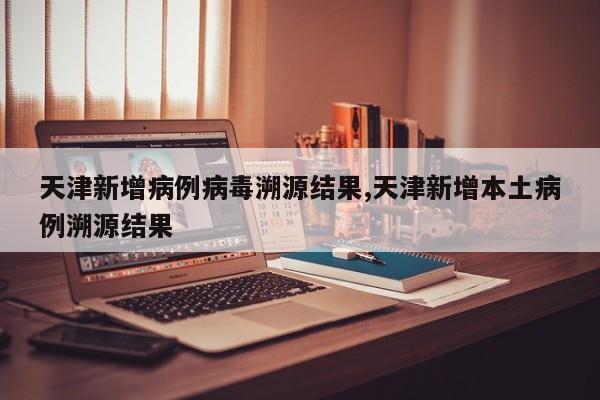 天津新增病例病毒溯源结果,天津新增本土病例溯源结果