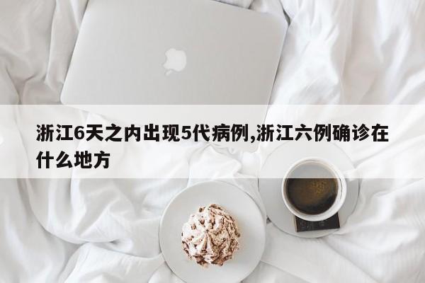 浙江6天之内出现5代病例,浙江六例确诊在什么地方