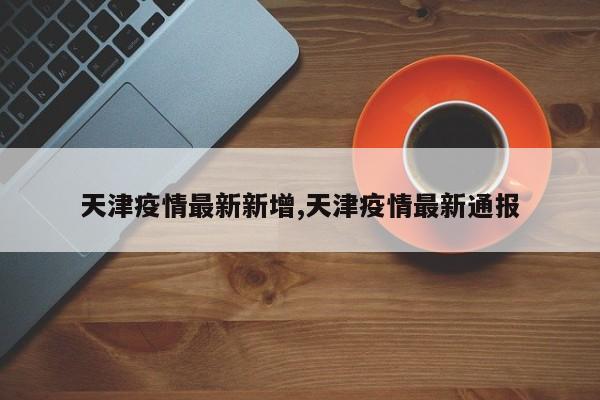 天津疫情最新新增,天津疫情最新通报