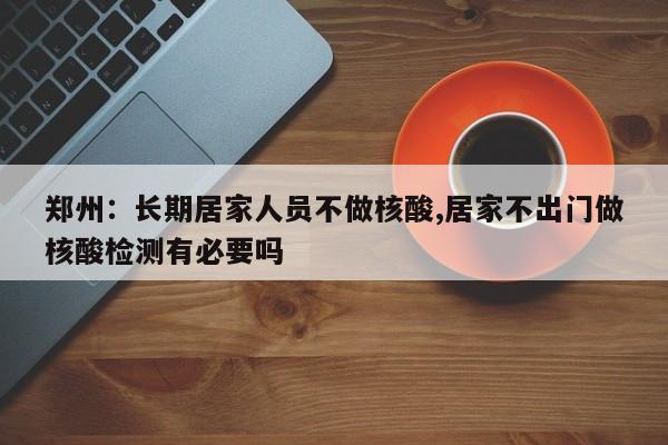 郑州:长期居家人员不做核酸,居家不出门做核酸检测有必要吗