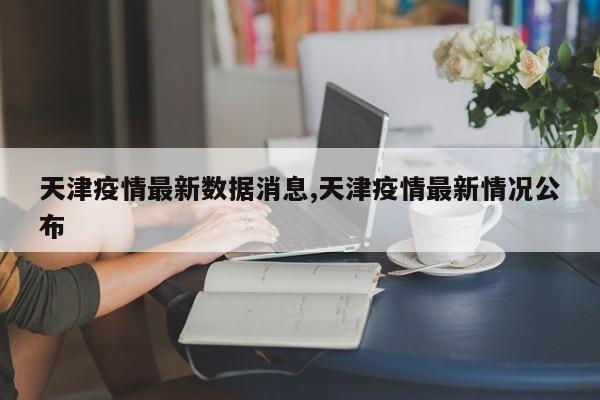 天津疫情最新数据消息,天津疫情最新情况公布