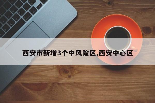 西安市新增3个中风险区,西安中心区
