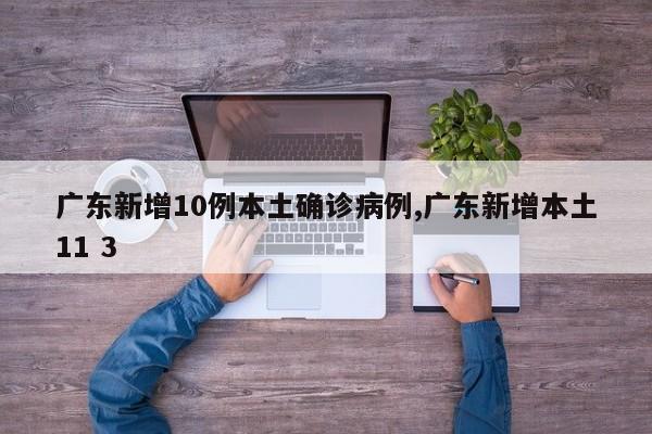 广东新增10例本土确诊病例,广东新增本土11 3