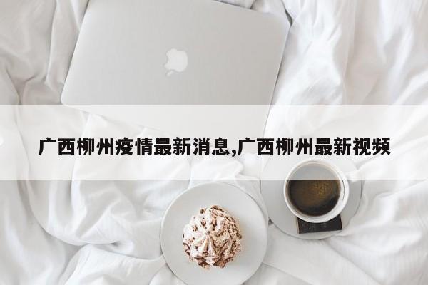 广西柳州疫情最新消息,广西柳州最新视频