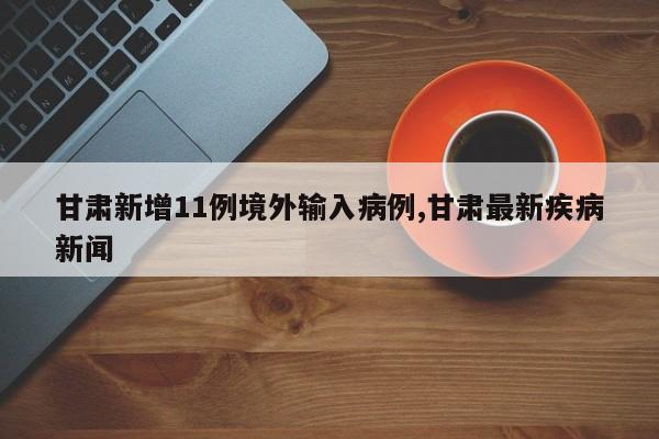 甘肃新增11例境外输入病例,甘肃最新疾病新闻
